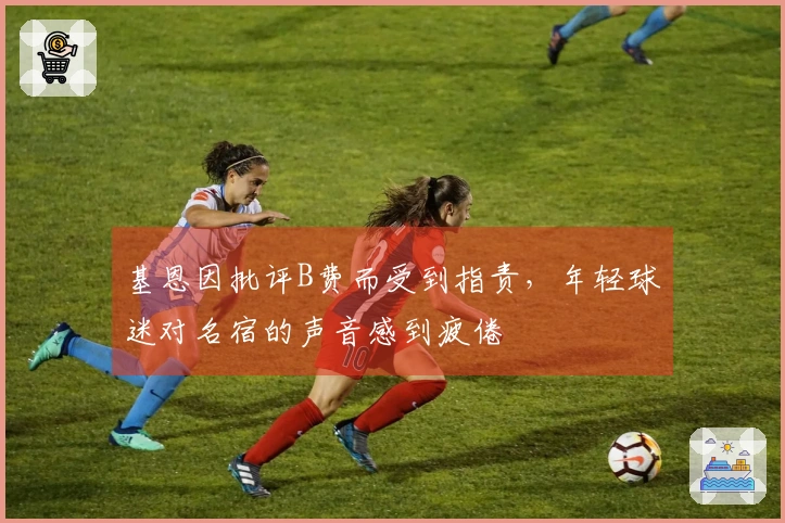 基恩因批评B费而受到指责,年轻球迷对名宿的声音感到疲倦